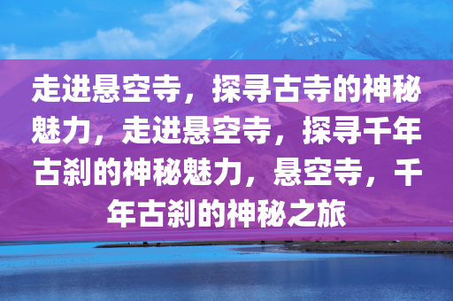 走进悬空寺，探寻古寺的神秘魅力，走进悬空寺，探寻千年古刹的神秘魅力，悬空寺，千年古刹的神秘之旅