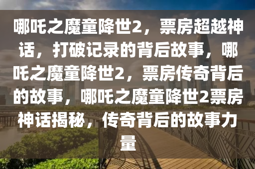 哪吒之魔童降世2，票房超越神话，打破记录的背后故事，哪吒之魔童降世2，票房传奇背后的故事，哪吒之魔童降世2票房神话揭秘，传奇背后的故事力量