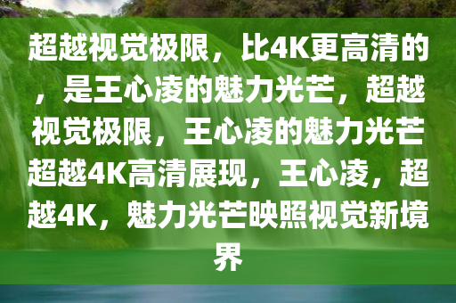 超越视觉极限，比4K更高清的，是王心凌的魅力光芒，超越视觉极限，王心凌的魅力光芒超越4K高清展现，王心凌，超越4K，魅力光芒映照视觉新境界