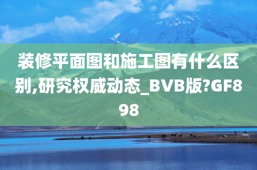 装修平面图和施工图有什么区别,研究权威动态_BVB版?GF898