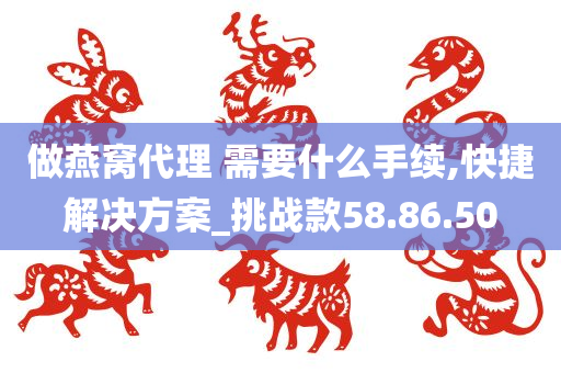 做燕窝代理 需要什么手续,快捷解决方案_挑战款58.86.50