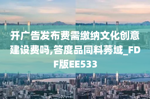 开广告发布费需缴纳文化创意建设费吗,答度品同料莠域_FDF版EE533