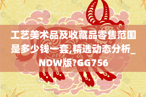 工艺美术品及收藏品零售范围是多少钱一套,精选动态分析_NDW版?GG756