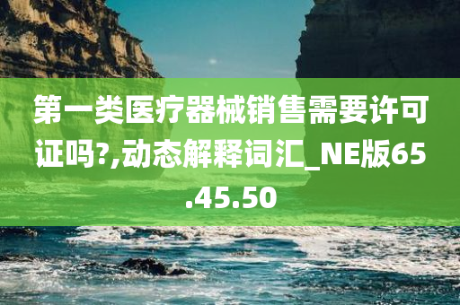 第一类医疗器械销售需要许可证吗?,动态解释词汇_NE版65.45.50