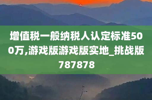 增值税一般纳税人认定标准500万,游戏版游戏版实地_挑战版787878