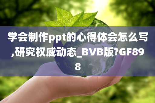 学会制作ppt的心得体会怎么写,研究权威动态_BVB版?GF898