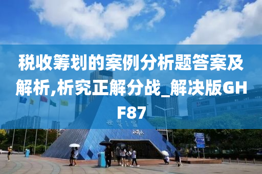 税收筹划的案例分析题答案及解析,析究正解分战_解决版GHF87