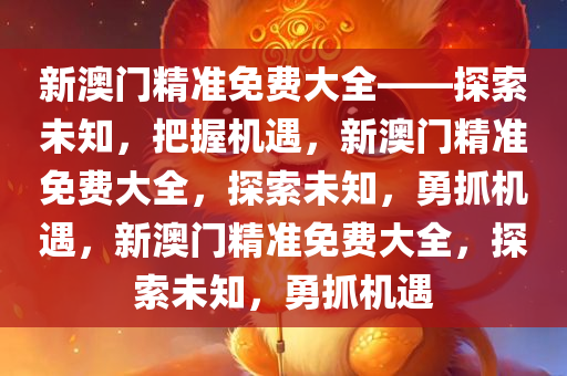 新澳门精准免费大全——探索未知，把握机遇，新澳门精准免费大全，探索未知，勇抓机遇，新澳门精准免费大全，探索未知，勇抓机遇