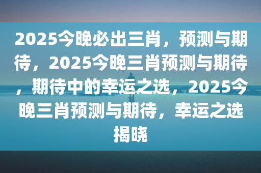 2025今晚必出三肖，预测与期待，2025今晚三肖预测与期待，期待中的幸运之选，2025今晚三肖预测与期待，幸运之选揭晓