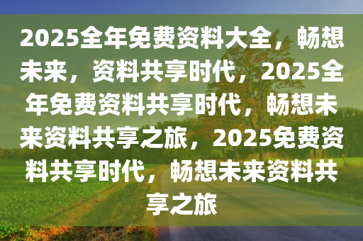 2025全年免费资料大全，畅想未来，资料共享时代，2025全年免费资料共享时代，畅想未来资料共享之旅，2025免费资料共享时代，畅想未来资料共享之旅