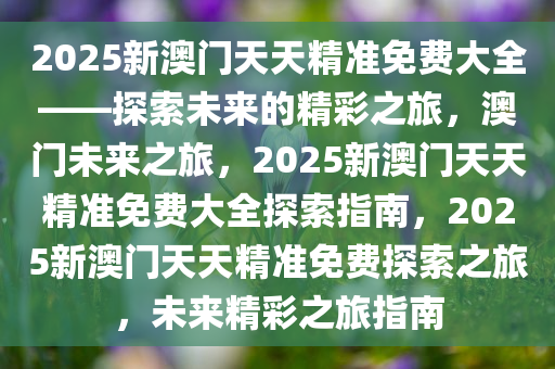 2025新澳门天天精准免费大全——探索未来的精彩之旅，澳门未来之旅，2025新澳门天天精准免费大全探索指南，2025新澳门天天精准免费探索之旅，未来精彩之旅指南