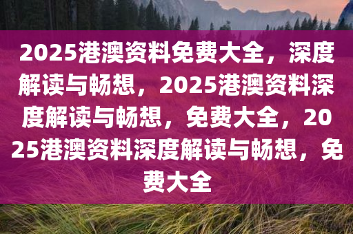 2025港澳资料免费大全，深度解读与畅想，2025港澳资料深度解读与畅想，免费大全，2025港澳资料深度解读与畅想，免费大全