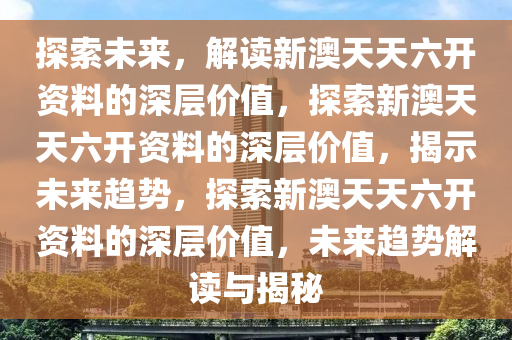 探索未来，解读新澳天天六开资料的深层价值，探索新澳天天六开资料的深层价值，揭示未来趋势，探索新澳天天六开资料的深层价值，未来趋势解读与揭秘