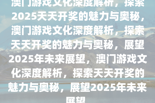 澳门游戏文化深度解析，探索2025天天开奖的魅力与奥秘，澳门游戏文化深度解析，探索天天开奖的魅力与奥秘，展望2025年未来展望，澳门游戏文化深度解析，探索天天开奖的魅力与奥秘，展望2025年未来展望。