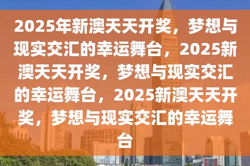 2025年新澳天天开奖，梦想与现实交汇的幸运舞台，2025新澳天天开奖，梦想与现实交汇的幸运舞台，2025新澳天天开奖，梦想与现实交汇的幸运舞台