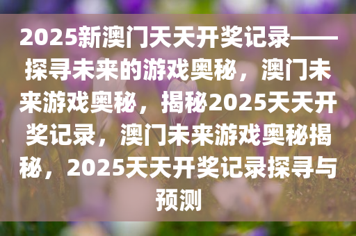 2025新澳门天天开奖记录——探寻未来的游戏奥秘，澳门未来游戏奥秘，揭秘2025天天开奖记录，澳门未来游戏奥秘揭秘，2025天天开奖记录探寻与预测