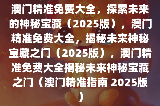 澳门精准免费大全，探索未来的神秘宝藏（2025版），澳门精准免费大全，揭秘未来神秘宝藏之门（2025版），澳门精准免费大全揭秘未来神秘宝藏之门（澳门精准指南 2025版）