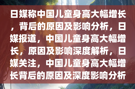 日媒称中国儿童身高大幅增长，背后的原因及影响分析，日媒报道，中国儿童身高大幅增长，原因及影响深度解析，日媒关注，中国儿童身高大幅增长背后的原因及深度影响分析