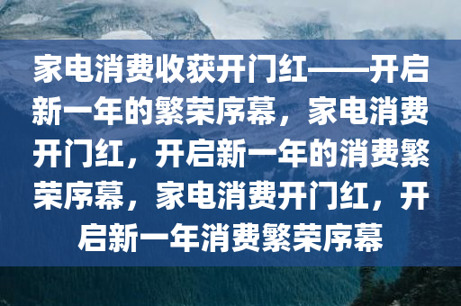 家电消费收获开门红——开启新一年的繁荣序幕，家电消费开门红，开启新一年的消费繁荣序幕，家电消费开门红，开启新一年消费繁荣序幕