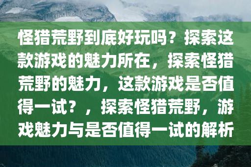 怪猎荒野到底好玩吗？探索这款游戏的魅力所在，探索怪猎荒野的魅力，这款游戏是否值得一试？，探索怪猎荒野，游戏魅力与是否值得一试的解析