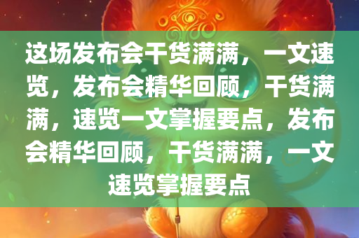 这场发布会干货满满，一文速览，发布会精华回顾，干货满满，速览一文掌握要点，发布会精华回顾，干货满满，一文速览掌握要点