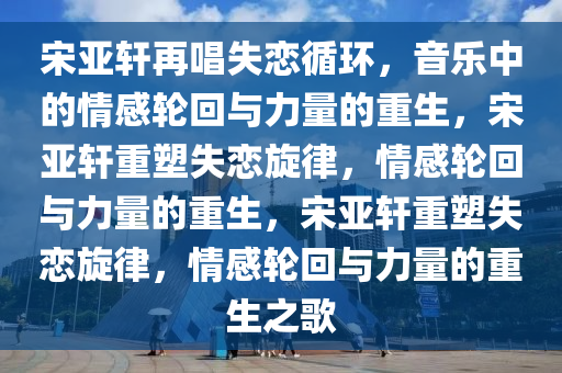 宋亚轩再唱失恋循环，音乐中的情感轮回与力量的重生，宋亚轩重塑失恋旋律，情感轮回与力量的重生，宋亚轩重塑失恋旋律，情感轮回与力量的重生之歌