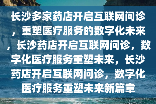 长沙多家药店开启互联网问诊，重塑医疗服务的数字化未来，长沙药店开启互联网问诊，数字化医疗服务重塑未来，长沙药店开启互联网问诊，数字化医疗服务重塑未来新篇章