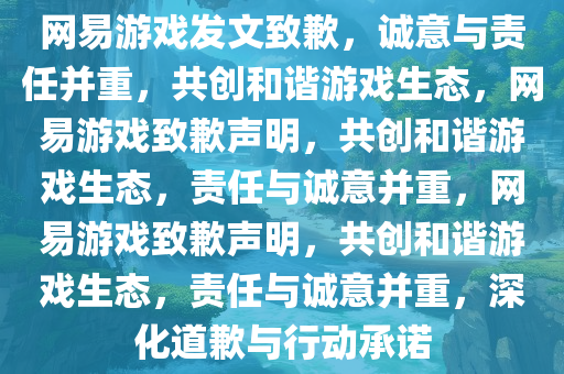 网易游戏发文致歉，诚意与责任并重，共创和谐游戏生态，网易游戏致歉声明，共创和谐游戏生态，责任与诚意并重，网易游戏致歉声明，共创和谐游戏生态，责任与诚意并重，深化道歉与行动承诺