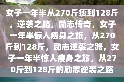 女子一年半从270斤瘦到128斤，逆袭之路，励志传奇，女子一年半惊人瘦身之旅，从270斤到128斤，励志逆袭之路，女子一年半惊人瘦身之旅，从270斤到128斤的励志逆袭之路