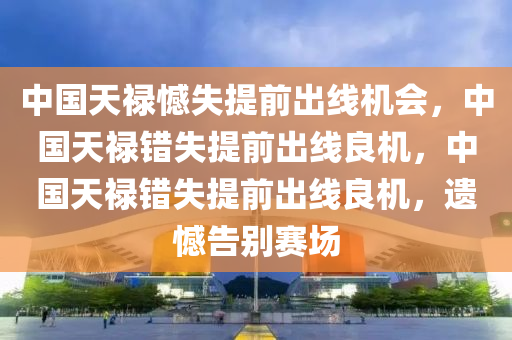 中国天禄憾失提前出线机会，中国天禄错失提前出线良机，中国天禄错失提前出线良机，遗憾告别赛场