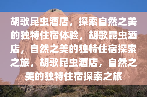 胡歌昆虫酒店，探索自然之美的独特住宿体验，胡歌昆虫酒店，自然之美的独特住宿探索之旅，胡歌昆虫酒店，自然之美的独特住宿探索之旅