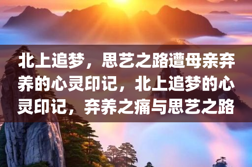 北上追梦，思艺之路遭母亲弃养的心灵印记，北上追梦的心灵印记，弃养之痛与思艺之路