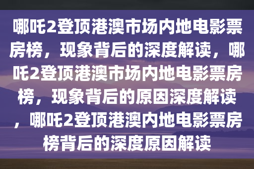 哪吒2登顶港澳市场内地电影票房榜，现象背后的深度解读，哪吒2登顶港澳市场内地电影票房榜，现象背后的原因深度解读，哪吒2登顶港澳内地电影票房榜背后的深度原因解读