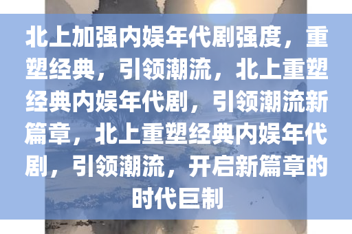 北上加强内娱年代剧强度，重塑经典，引领潮流，北上重塑经典内娱年代剧，引领潮流新篇章，北上重塑经典内娱年代剧，引领潮流，开启新篇章的时代巨制