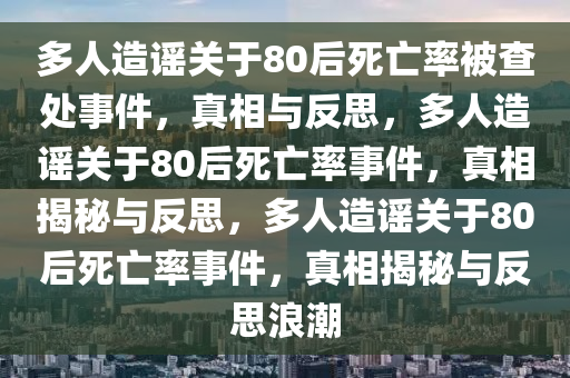 多人造谣关于80后死亡率被查处事件，真相与反思，多人造谣关于80后死亡率事件，真相揭秘与反思，多人造谣关于80后死亡率事件，真相揭秘与反思浪潮