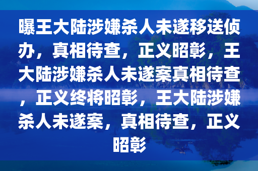 曝王大陆涉嫌杀人未遂移送侦办，真相待查，正义昭彰，王大陆涉嫌杀人未遂案真相待查，正义终将昭彰，王大陆涉嫌杀人未遂案，真相待查，正义昭彰