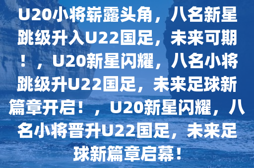 U20小将崭露头角，八名新星跳级升入U22国足，未来可期！，U20新星闪耀，八名小将跳级升U22国足，未来足球新篇章开启！，U20新星闪耀，八名小将晋升U22国足，未来足球新篇章启幕！