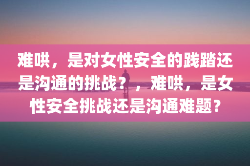 难哄，是对女性安全的践踏还是沟通的挑战？，难哄，是女性安全挑战还是沟通难题？