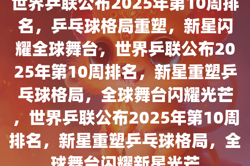 世界乒联公布2025年第10周排名，乒乓球格局重塑，新星闪耀全球舞台，世界乒联公布2025年第10周排名，新星重塑乒乓球格局，全球舞台闪耀光芒，世界乒联公布2025年第10周排名，新星重塑乒乓球格局，全球舞台闪耀新星光芒