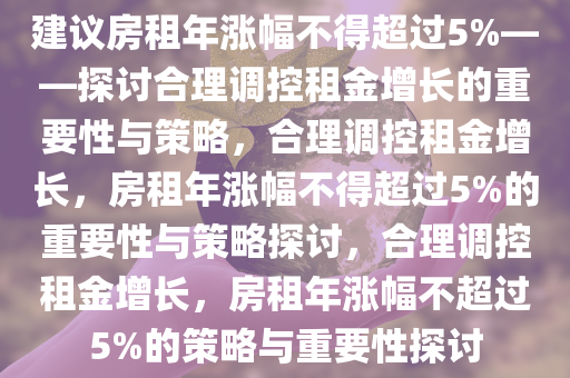 建议房租年涨幅不得超过5%——探讨合理调控租金增长的重要性与策略，合理调控租金增长，房租年涨幅不得超过5%的重要性与策略探讨，合理调控租金增长，房租年涨幅不超过5%的策略与重要性探讨