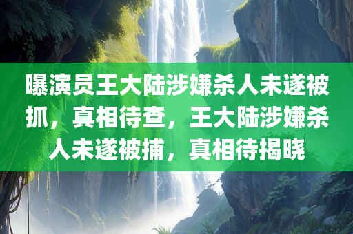 曝演员王大陆涉嫌杀人未遂被抓，真相待查，王大陆涉嫌杀人未遂被捕，真相待揭晓