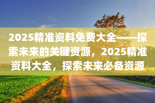 2025精准资料免费大全——探索未来的关键资源，2025精准资料大全，探索未来必备资源