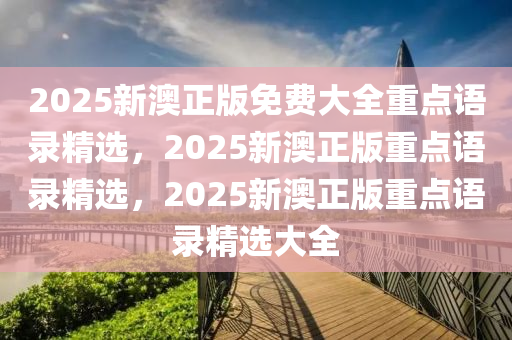 2025新澳正版免费大全重点语录精选，2025新澳正版重点语录精选，2025新澳正版重点语录精选大全