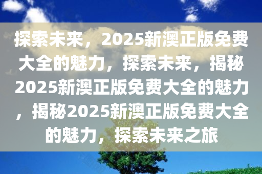 探索未来，2025新澳正版免费大全的魅力，探索未来，揭秘2025新澳正版免费大全的魅力，揭秘2025新澳正版免费大全的魅力，探索未来之旅