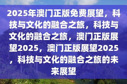 2025年澳门正版免费展望，科技与文化的融合之旅，科技与文化的融合之旅，澳门正版展望2025，澳门正版展望2025，科技与文化的融合之旅的未来展望