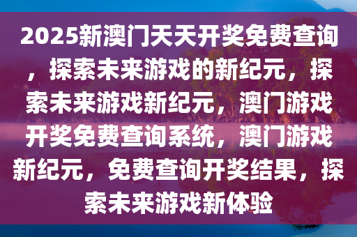 2025新澳门天天开奖免费查询，探索未来游戏的新纪元，探索未来游戏新纪元，澳门游戏开奖免费查询系统，澳门游戏新纪元，免费查询开奖结果，探索未来游戏新体验