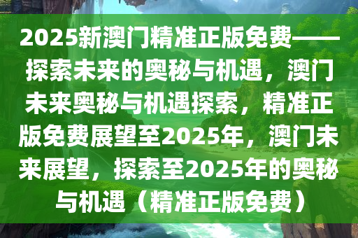 2025新澳门精准正版免费——探索未来的奥秘与机遇，澳门未来奥秘与机遇探索，精准正版免费展望至2025年，澳门未来展望，探索至2025年的奥秘与机遇（精准正版免费）