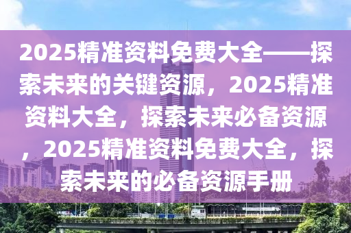 2025精准资料免费大全——探索未来的关键资源，2025精准资料大全，探索未来必备资源，2025精准资料免费大全，探索未来的必备资源手册