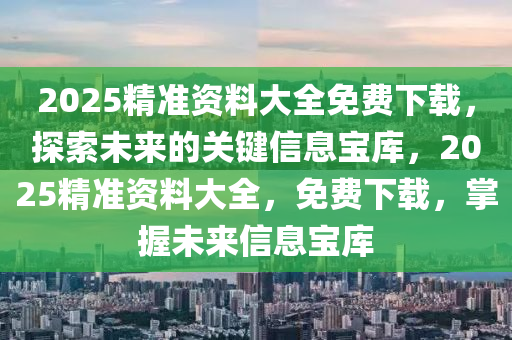 2025精准资料大全免费下载，探索未来的关键信息宝库，2025精准资料大全，免费下载，掌握未来信息宝库