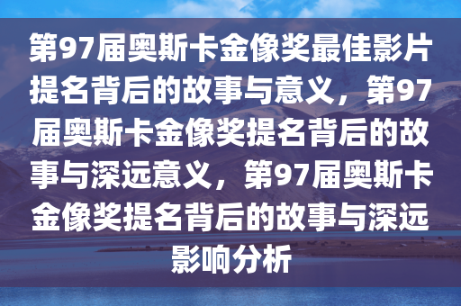 第97届奥斯卡金像奖最佳影片提名背后的故事与意义，第97届奥斯卡金像奖提名背后的故事与深远意义，第97届奥斯卡金像奖提名背后的故事与深远影响分析